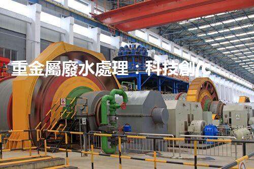 重金屬廢水處理：科技創(chuàng)新，拯救水源！